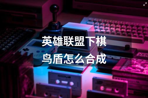 英雄联盟下棋鸟盾怎么合成-第1张-游戏信息-龙启网