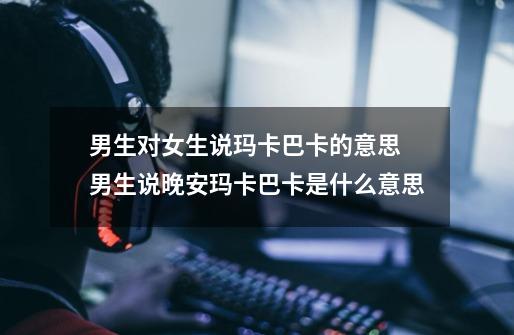 男生对女生说玛卡巴卡的意思 男生说晚安玛卡巴卡是什么意思-第1张-游戏信息-龙启网