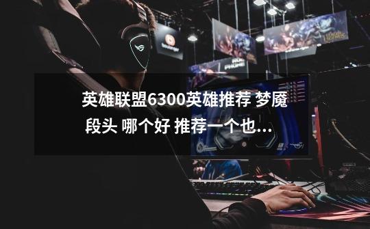 英雄联盟6300英雄推荐 梦魇 段头 哪个好 推荐一个也行 说说优缺点-第1张-游戏信息-龙启网
