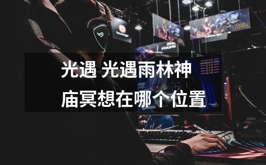 光遇 光遇雨林神庙冥想在哪个位置-第1张-游戏信息-龙启网