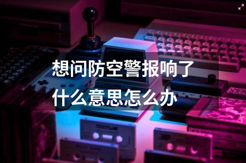 想问防空警报响了什么意思怎么办-第1张-游戏信息-龙启网