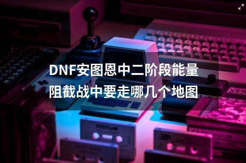 DNF安图恩中二阶段能量阻截战中要走哪几个地图-第1张-游戏信息-龙启网