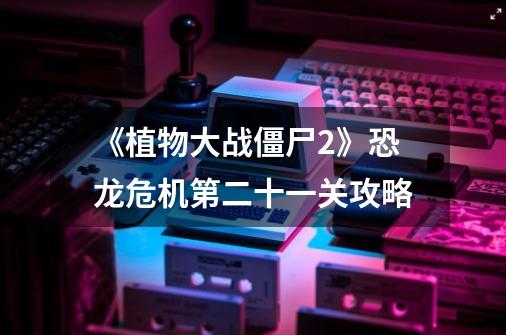 《植物大战僵尸2》恐龙危机第二十一关攻略-第1张-游戏信息-龙启网