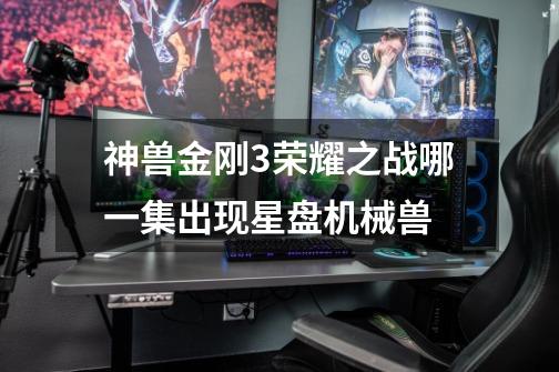 神兽金刚3荣耀之战哪一集出现星盘机械兽-第1张-游戏信息-龙启网