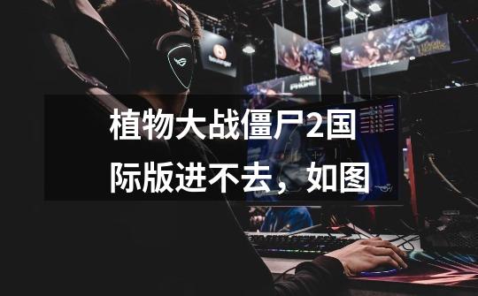 植物大战僵尸2国际版进不去,如图-第1张-游戏信息-龙启网