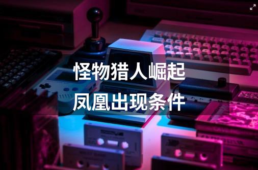 怪物猎人崛起凤凰出现条件-第1张-游戏信息-龙启网
