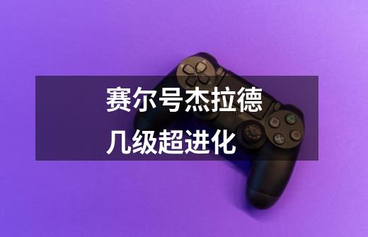 赛尔号杰拉德几级超进化-第1张-游戏信息-龙启网