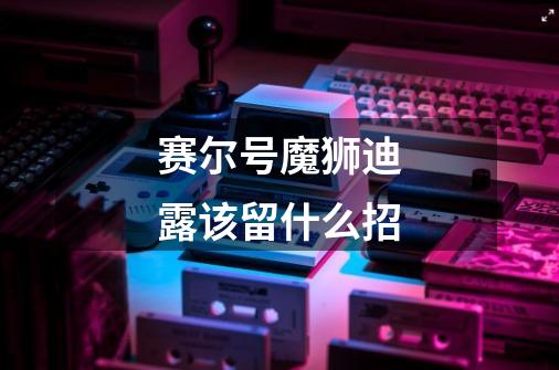 赛尔号魔狮迪露该留什么招-第1张-游戏信息-龙启网
