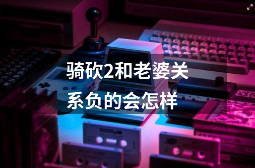 骑砍2和老婆关系负的会怎样-第1张-游戏信息-龙启网