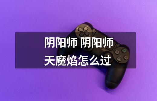 阴阳师 阴阳师天魔焰怎么过-第1张-游戏信息-龙启网