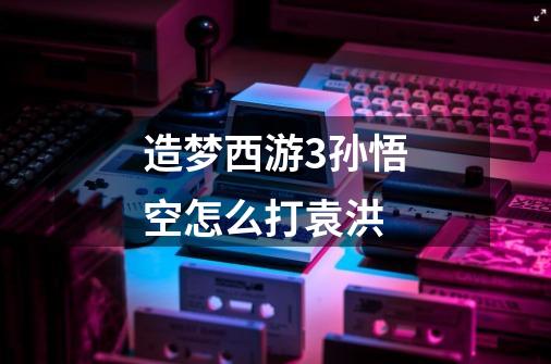 造梦西游3孙悟空怎么打袁洪-第1张-游戏信息-龙启网