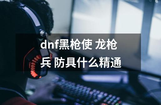 dnf黑枪使 龙枪兵 防具什么精通-第1张-游戏信息-龙启网