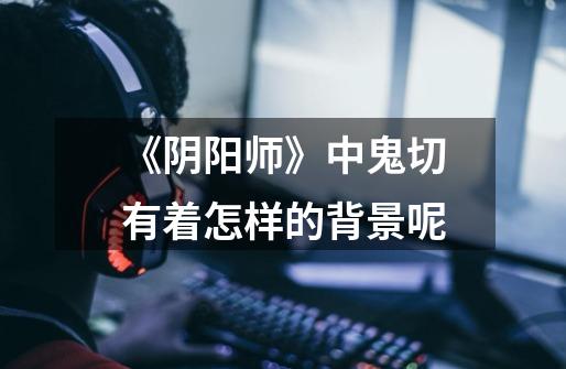 《阴阳师》中鬼切有着怎样的背景呢-第1张-游戏信息-龙启网