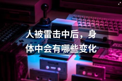 人被雷击中后,身体中会有哪些变化-第1张-游戏信息-龙启网