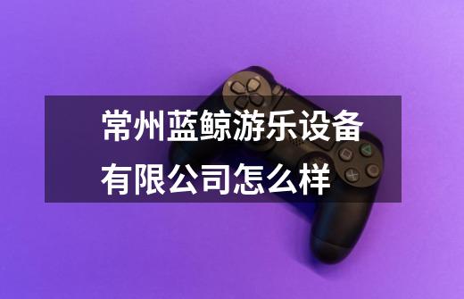 常州蓝鲸游乐设备有限公司怎么样-第1张-游戏信息-龙启网
