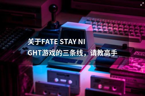 关于FATE STAY NIGHT游戏的三条线,请教高手-第1张-游戏信息-龙启网