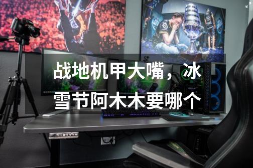 战地机甲大嘴，冰雪节阿木木.要哪个-第1张-游戏信息-龙启网