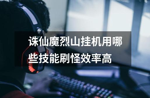 诛仙魔烈山挂机用哪些技能刷怪效率高-第1张-游戏信息-龙启网