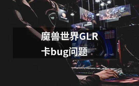 魔兽世界GLR卡bug问题-第1张-游戏信息-龙启网