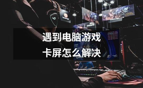 遇到电脑游戏卡屏怎么解决-第1张-游戏信息-龙启网