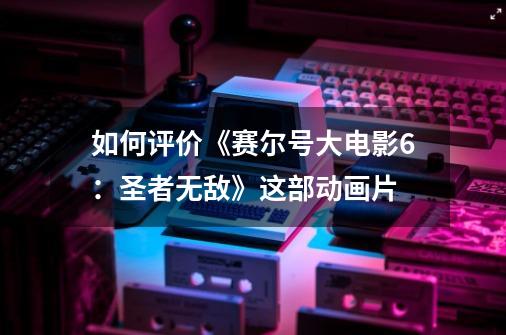 如何评价《赛尔号大电影6:圣者无敌》这部动画片-第1张-游戏信息-龙启网
