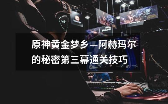 原神黄金梦乡—阿赫玛尔的秘密第三幕通关技巧-第1张-游戏信息-龙启网