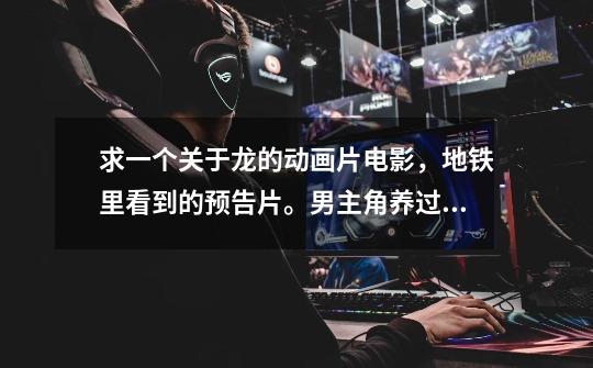 求一个关于龙的动画片电影,地铁里看到的预告片。男主角养过一条小龙,丢了,一直找,最后不小心把它杀了-第1张-游戏信息-龙启网