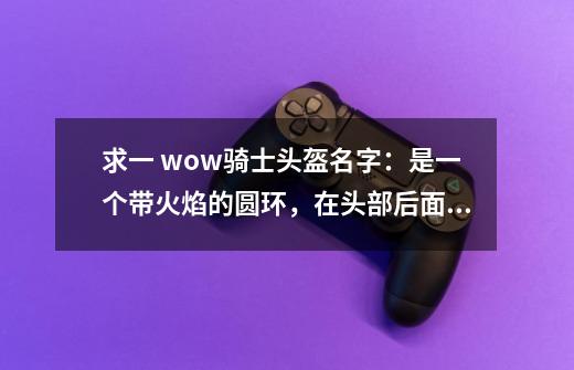 求一 wow骑士头盔名字：是一个带火焰的圆环，在头部后面，不是戴上去的效果。-第1张-游戏信息-龙启网