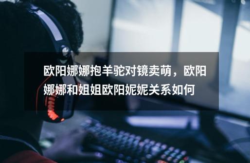 欧阳娜娜抱羊驼对镜卖萌,欧阳娜娜和姐姐欧阳妮妮关系如何-第1张-游戏信息-龙启网