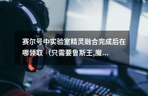 赛尔号中实验室精灵融合完成后在哪领取 (只需要鲁斯王,魔焰猩猩,丽莎布布的领取地方)-第1张-游戏信息-龙启网