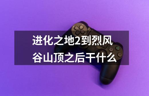 进化之地2到烈风谷山顶之后干什么-第1张-游戏信息-龙启网