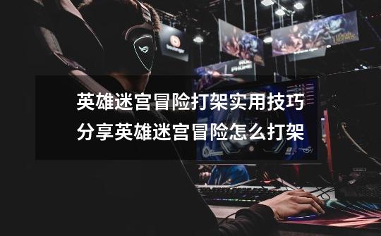 英雄迷宫冒险打架实用技巧分享英雄迷宫冒险怎么打架-第1张-游戏信息-龙启网