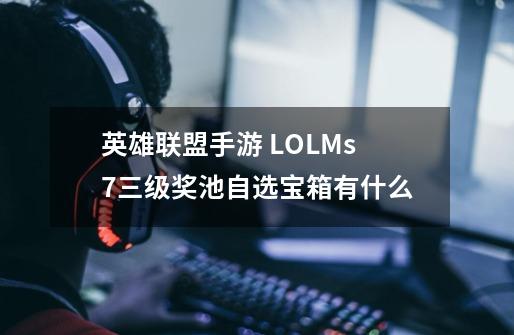 英雄联盟手游 LOLMs7三级奖池自选宝箱有什么-第1张-游戏信息-龙启网
