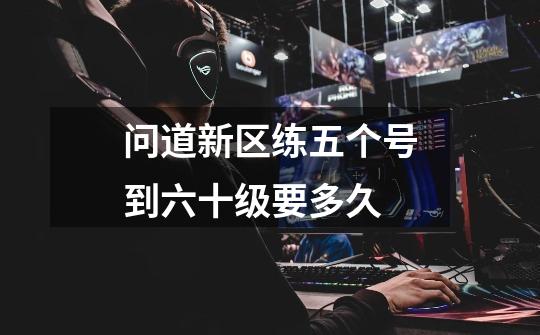 问道新区练五个号到六十级要多久-第1张-游戏信息-龙启网