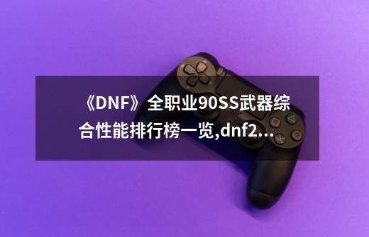 《DNF》全职业90SS武器综合性能排行榜一览,dnf20级ss太刀-第1张-游戏信息-龙启网