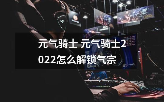 元气骑士 元气骑士2022怎么解锁气宗-第1张-游戏信息-龙启网