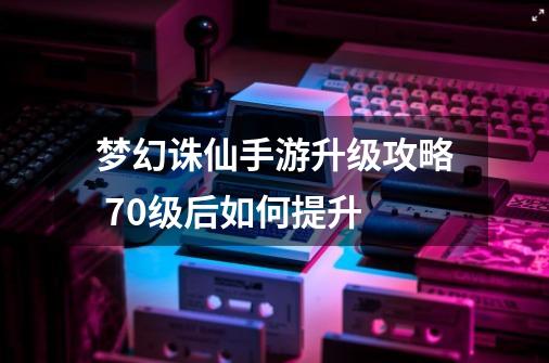 梦幻诛仙手游升级攻略 70级后如何提升-第1张-游戏信息-龙启网