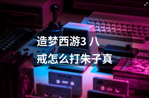 造梦西游3 八戒怎么打朱子真-第1张-游戏信息-龙启网