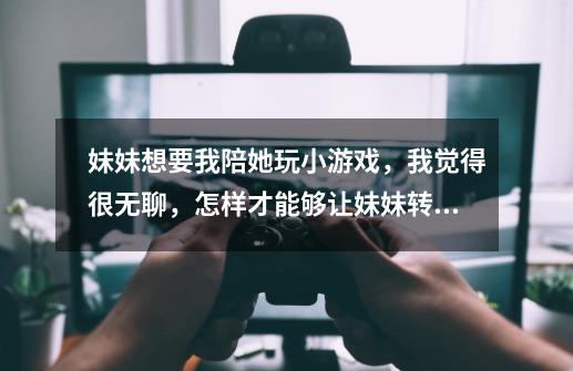 妹妹想要我陪她玩小游戏,我觉得很无聊,怎样才能够让妹妹转移注意力-第1张-游戏信息-龙启网