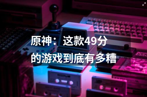 原神:这款4.9分的游戏到底有多糟-第1张-游戏信息-龙启网