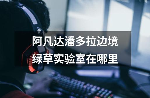 阿凡达潘多拉边境绿草实验室在哪里-第1张-游戏信息-龙启网
