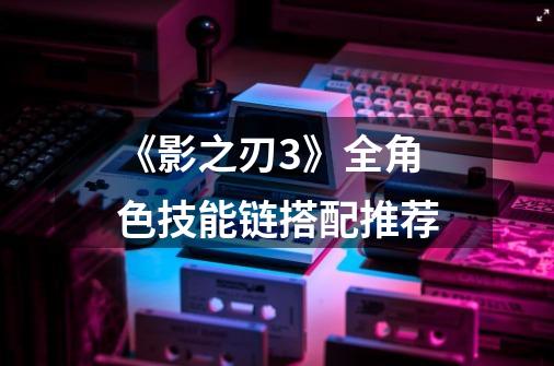 《影之刃3》全角色技能链搭配推荐-第1张-游戏信息-龙启网