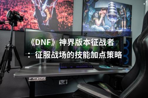 《DNF》神界版本征战者:征服战场的技能加点策略-第1张-游戏信息-龙启网