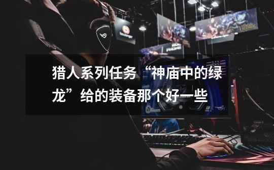 猎人系列任务“神庙中的绿龙”给的装备那个好一些-第1张-游戏信息-龙启网