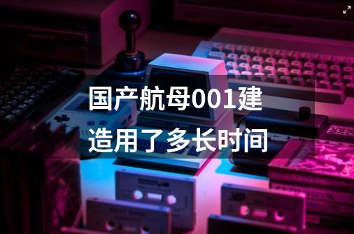 国产航母001建造用了多长时间-第1张-游戏信息-龙启网
