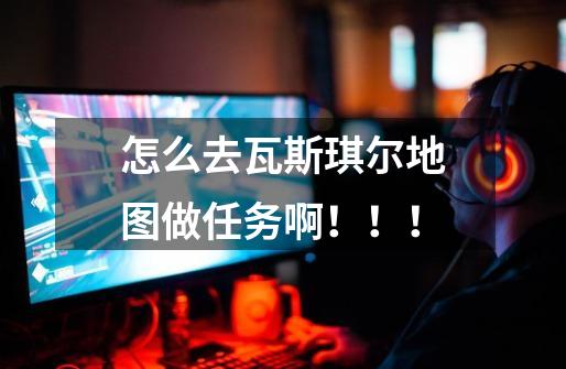 怎么去瓦斯琪尔地图做任务啊!!!-第1张-游戏信息-龙启网