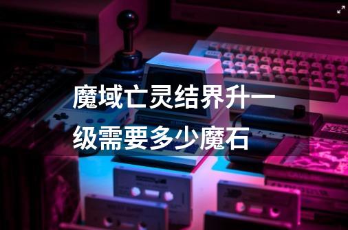 魔域亡灵结界升一级需要多少魔石-第1张-游戏信息-龙启网