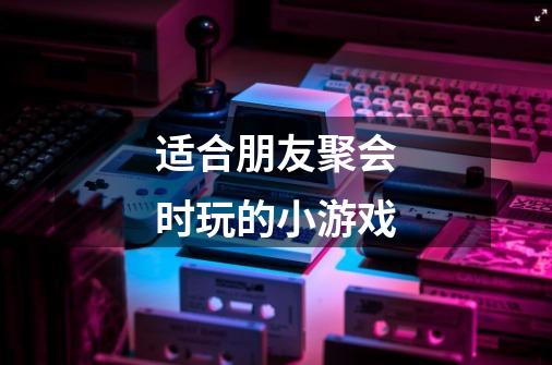 适合朋友聚会时玩的小游戏-第1张-游戏信息-龙启网