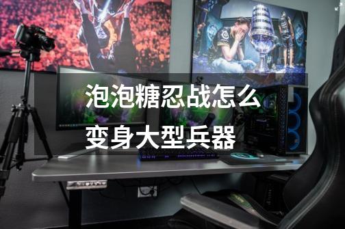 泡泡糖忍战怎么变身大型兵器-第1张-游戏信息-龙启网