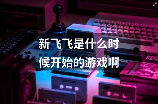 新飞飞是什么时候开始的游戏啊-第1张-游戏信息-龙启网